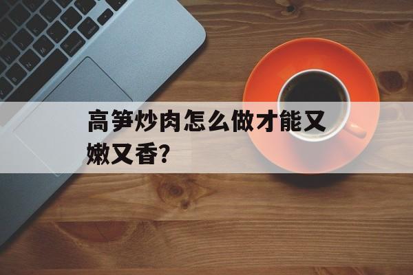 高笋炒肉怎么做才能又嫩又香？-第1张图片-