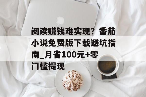 阅读赚钱难实现？番茄小说免费版下载避坑指南_月省100元+零门槛提现-第1张图片-