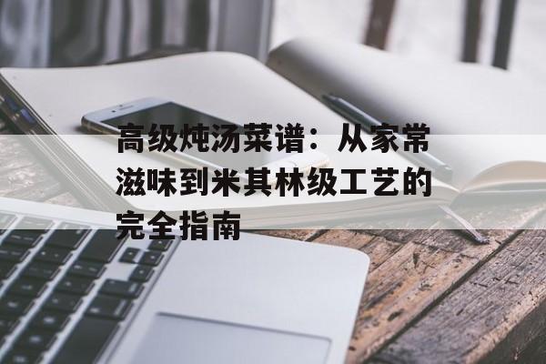 高级炖汤菜谱：从家常滋味到米其林级工艺的完全指南-第1张图片-