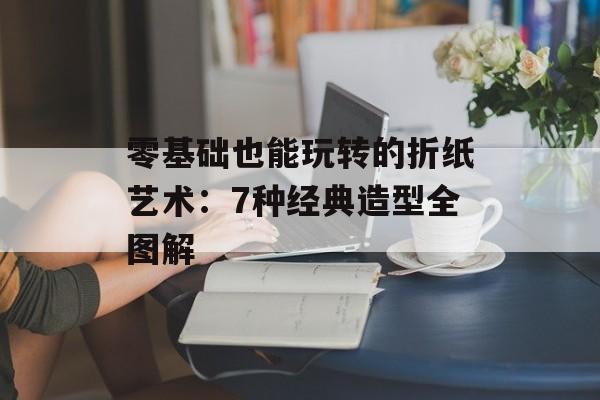 零基础也能玩转的折纸艺术：7种经典造型全图解-第1张图片-