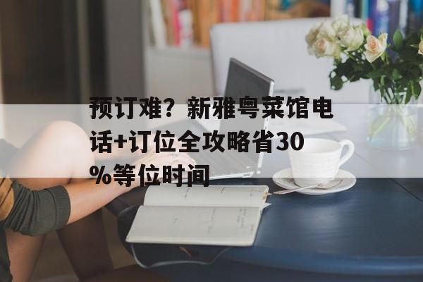 预订难？新雅粤菜馆电话+订位全攻略省30%等位时间-第1张图片-