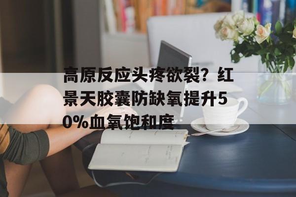 高原反应头疼欲裂？红景天胶囊防缺氧提升50%血氧饱和度-第1张图片-