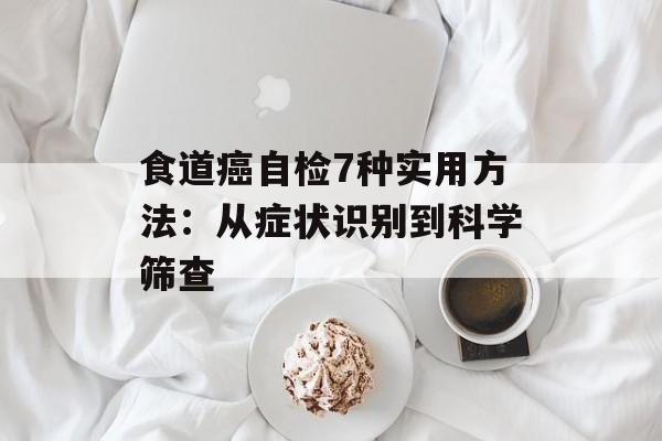 食道癌自检7种实用方法：从症状识别到科学筛查-第1张图片-