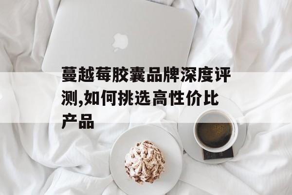 蔓越莓胶囊品牌深度评测,如何挑选高性价比产品-第1张图片-