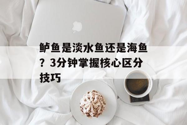 鲈鱼是淡水鱼还是海鱼？3分钟掌握核心区分技巧-第1张图片-