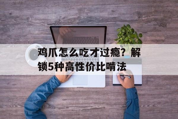 鸡爪怎么吃才过瘾？解锁5种高性价比啃法-第1张图片-