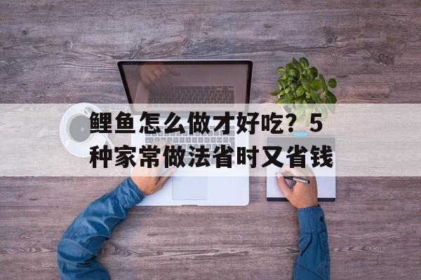 鲤鱼怎么做才好吃？5种家常做法省时又省钱-第1张图片-