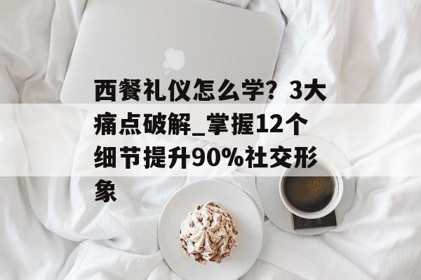 西餐礼仪怎么学？3大痛点破解_掌握12个细节提升90%社交形象-第1张图片-