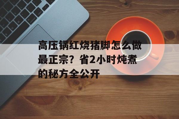 高压锅红烧猪脚怎么做最正宗？省2小时炖煮的秘方全公开-第1张图片-