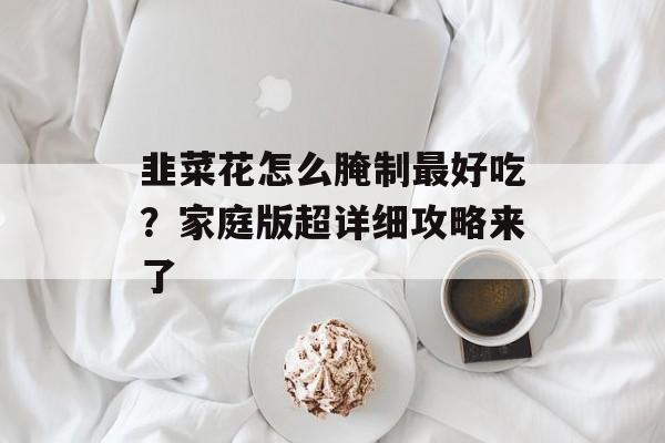 韭菜花怎么腌制最好吃？家庭版超详细攻略来了-第1张图片-