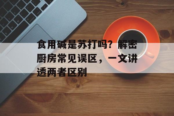 食用碱是苏打吗？解密厨房常见误区，一文讲透两者区别-第1张图片-