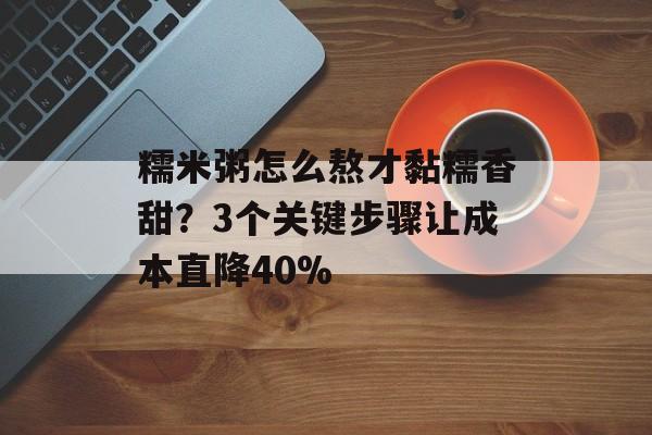 糯米粥怎么熬才黏糯香甜？3个关键步骤让成本直降40%-第1张图片-