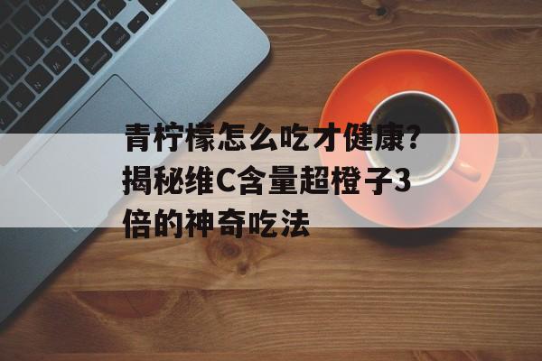 青柠檬怎么吃才健康？揭秘维C含量超橙子3倍的神奇吃法-第1张图片-