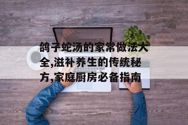 鸽子蛇汤的家常做法大全,滋补养生的传统秘方,家庭厨房必备指南-第1张图片-
