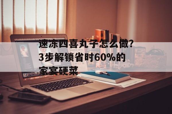 速冻四喜丸子怎么做？3步解锁省时60%的家宴硬菜-第1张图片-