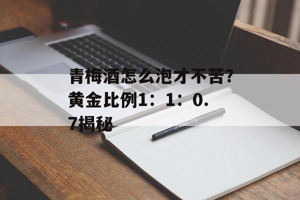 青梅酒怎么泡才不苦？黄金比例1：1：0.7揭秘-第1张图片-