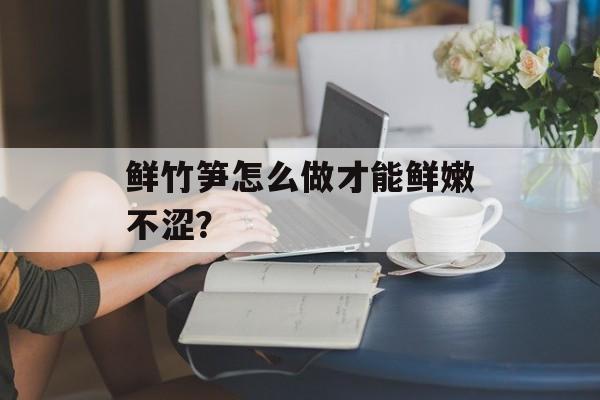 鲜竹笋怎么做才能鲜嫩不涩？-第1张图片-