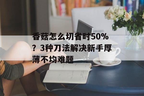 香菇怎么切省时50%？3种刀法解决新手厚薄不均难题-第1张图片-