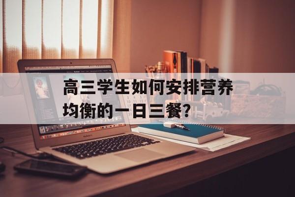 高三学生如何安排营养均衡的一日三餐？-第1张图片-