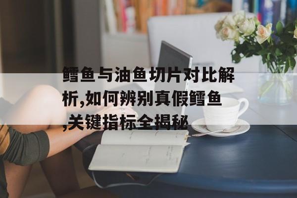 鳕鱼与油鱼切片对比解析,如何辨别真假鳕鱼,关键指标全揭秘-第1张图片-