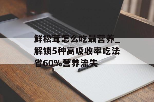鲜松茸怎么吃最营养_解锁5种高吸收率吃法省60%营养流失-第1张图片-