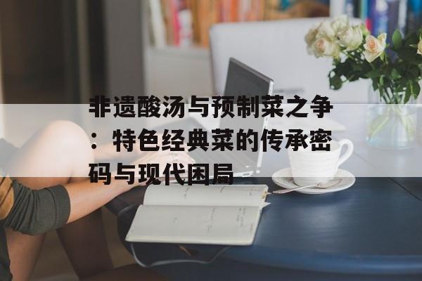 非遗酸汤与预制菜之争：特色经典菜的传承密码与现代困局-第1张图片-