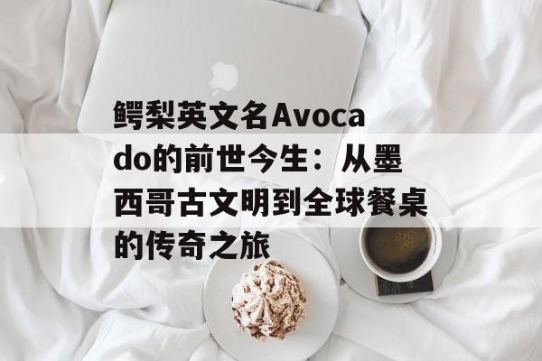 鳄梨英文名Avocado的前世今生：从墨西哥古文明到全球餐桌的传奇之旅-第1张图片-