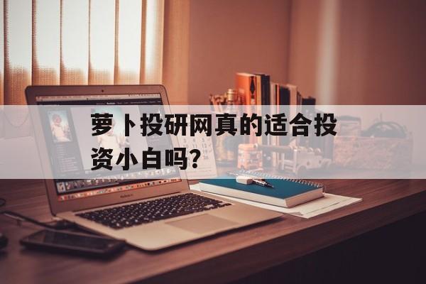 萝卜投研网真的适合投资小白吗？-第1张图片-