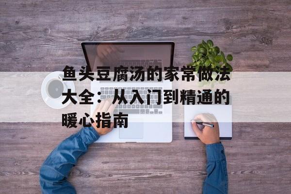 鱼头豆腐汤的家常做法大全：从入门到精通的暖心指南-第1张图片-