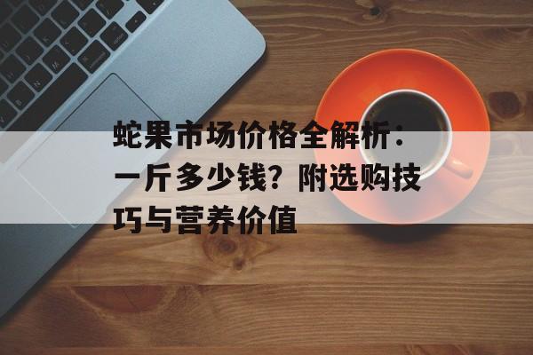 蛇果市场价格全解析：一斤多少钱？附选购技巧与营养价值-第1张图片-