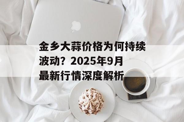 金乡大蒜价格为何持续波动？2025年9月最新行情深度解析-第1张图片-
