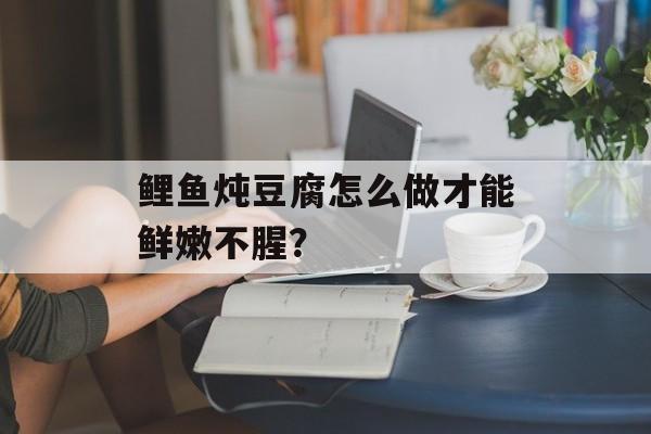 鲤鱼炖豆腐怎么做才能鲜嫩不腥？-第1张图片-