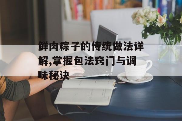 鲜肉粽子的传统做法详解,掌握包法窍门与调味秘诀-第1张图片-