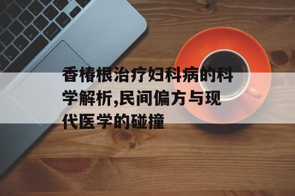 香椿根治疗妇科病的科学解析,民间偏方与现代医学的碰撞-第1张图片-