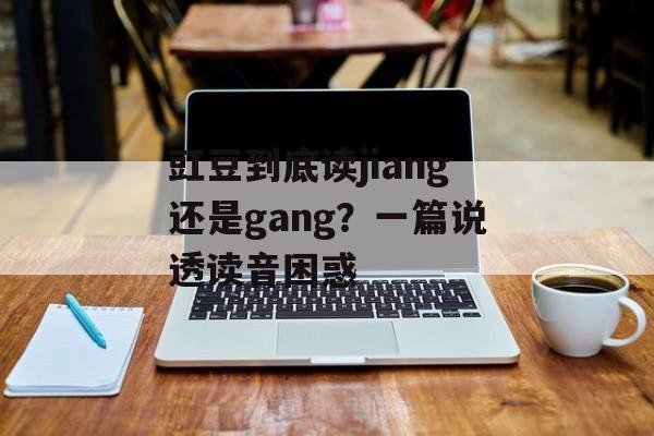 豇豆到底读jiang还是gang？一篇说透读音困惑-第1张图片-