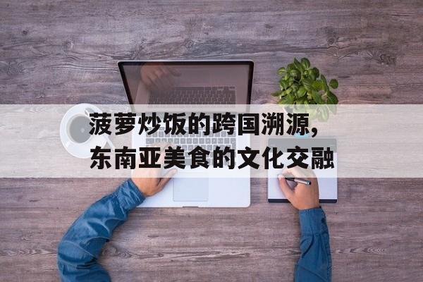 菠萝炒饭的跨国溯源,东南亚美食的文化交融-第1张图片-