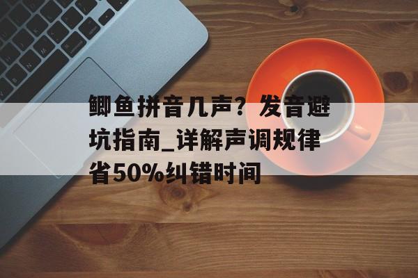鲫鱼拼音几声？发音避坑指南_详解声调规律省50%纠错时间-第1张图片-