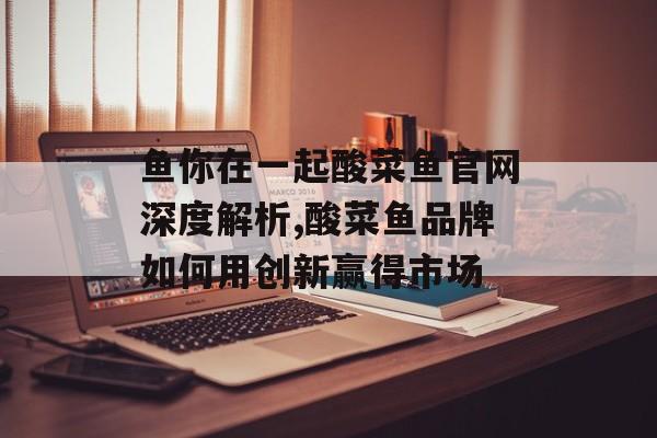 鱼你在一起酸菜鱼官网深度解析,酸菜鱼品牌如何用创新赢得市场-第1张图片-