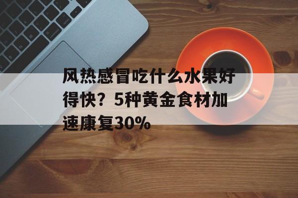 风热感冒吃什么水果好得快？5种黄金食材加速康复30%-第1张图片-