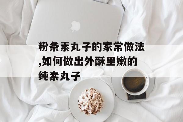 粉条素丸子的家常做法,如何做出外酥里嫩的纯素丸子-第1张图片-