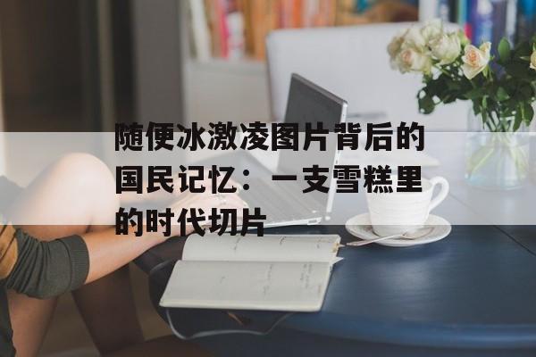 随便冰激凌图片背后的国民记忆：一支雪糕里的时代切片-第1张图片-