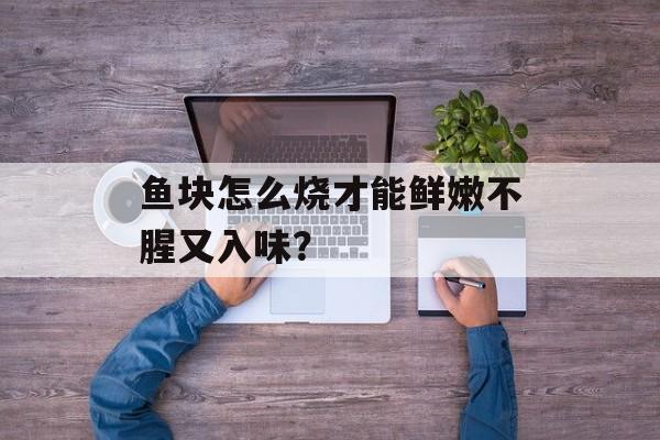 鱼块怎么烧才能鲜嫩不腥又入味？-第1张图片-
