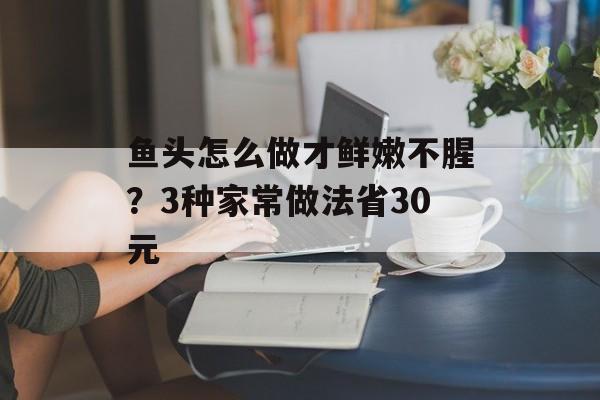 鱼头怎么做才鲜嫩不腥？3种家常做法省30元-第1张图片-