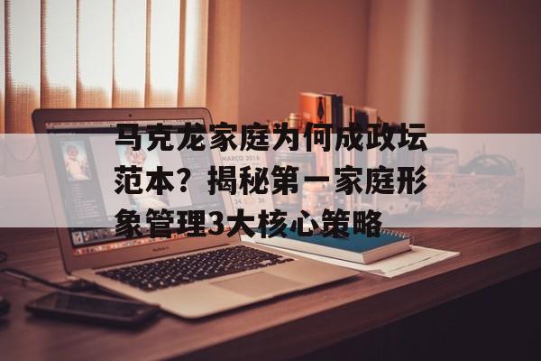 马克龙家庭为何成政坛范本？揭秘第一家庭形象管理3大核心策略-第1张图片-