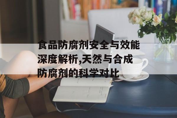 食品防腐剂安全与效能深度解析,天然与合成防腐剂的科学对比-第1张图片-