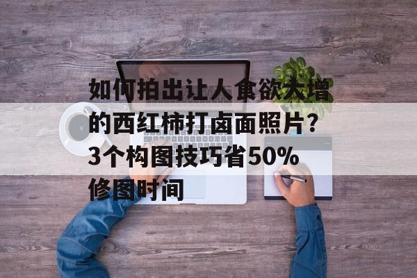 如何拍出让人食欲大增的西红柿打卤面照片？3个构图技巧省50%修图时间-第1张图片-