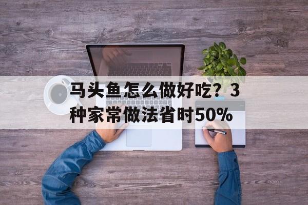马头鱼怎么做好吃？3种家常做法省时50%-第1张图片-