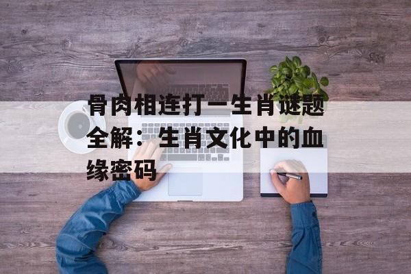 骨肉相连打一生肖谜题全解：生肖文化中的血缘密码-第1张图片-