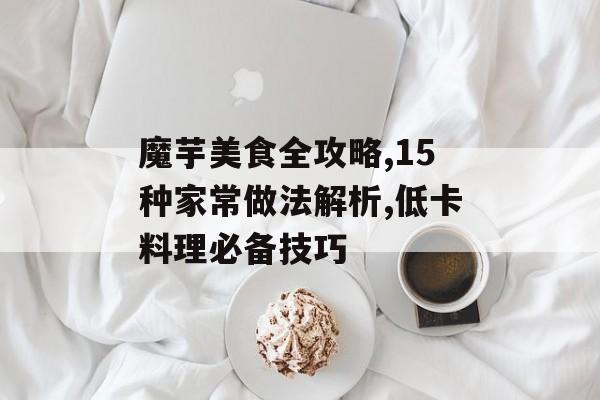 魔芋美食全攻略,15种家常做法解析,低卡料理必备技巧-第1张图片-