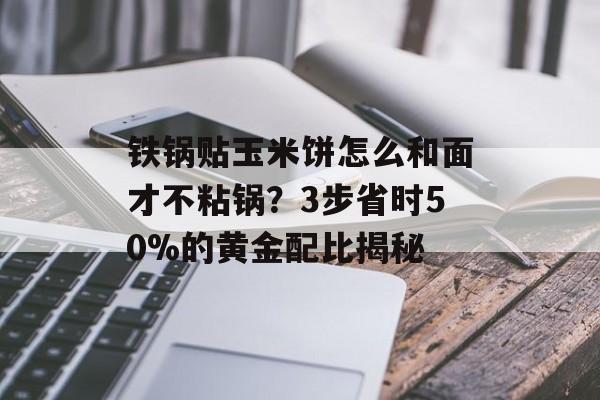 铁锅贴玉米饼怎么和面才不粘锅？3步省时50%的黄金配比揭秘-第1张图片-